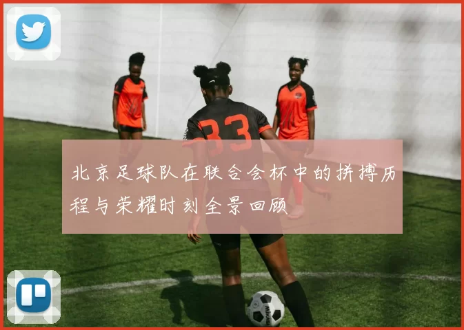 北京足球队在联合会杯中的拼搏历程与荣耀时刻全景回顾