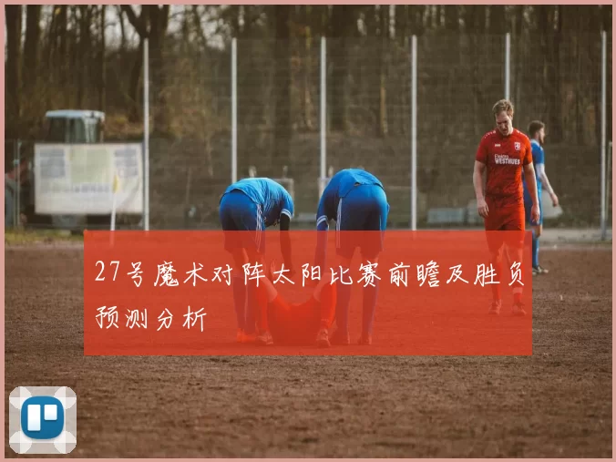 27号魔术对阵太阳比赛前瞻及胜负预测分析
