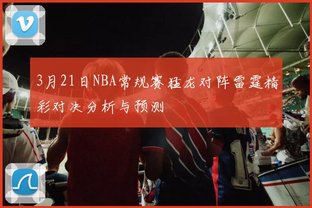 3月21日NBA常规赛猛龙对阵雷霆精彩对决分析与预测