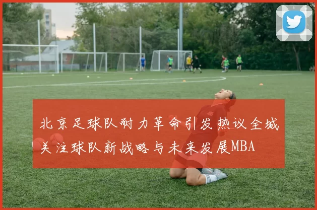 北京足球队耐力革命引发热议全城关注球队新战略与未来发展MBA