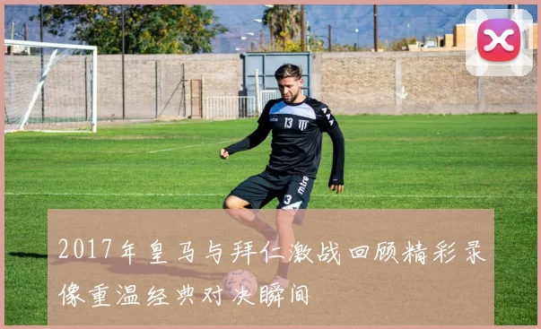 2017年皇马与拜仁激战回顾精彩录像重温经典对决瞬间