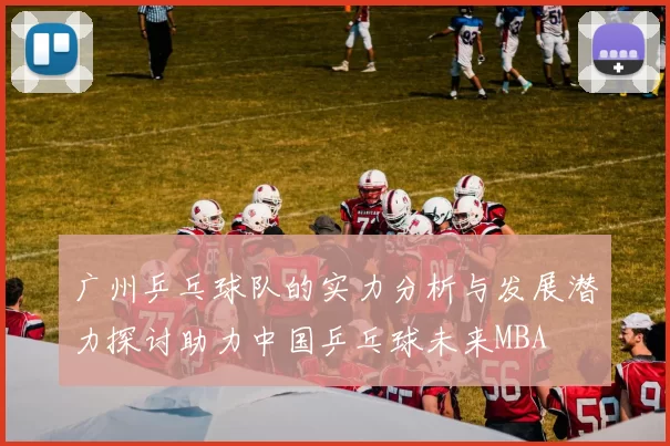 广州乒乓球队的实力分析与发展潜力探讨助力中国乒乓球未来MBA