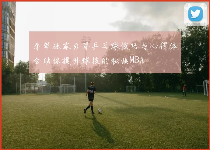 李军独家分享乒乓球技巧与心得体会助你提升球技的秘诀MBA