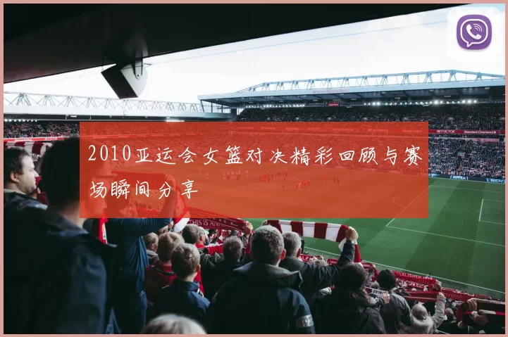 2010亚运会女篮对决精彩回顾与赛场瞬间分享