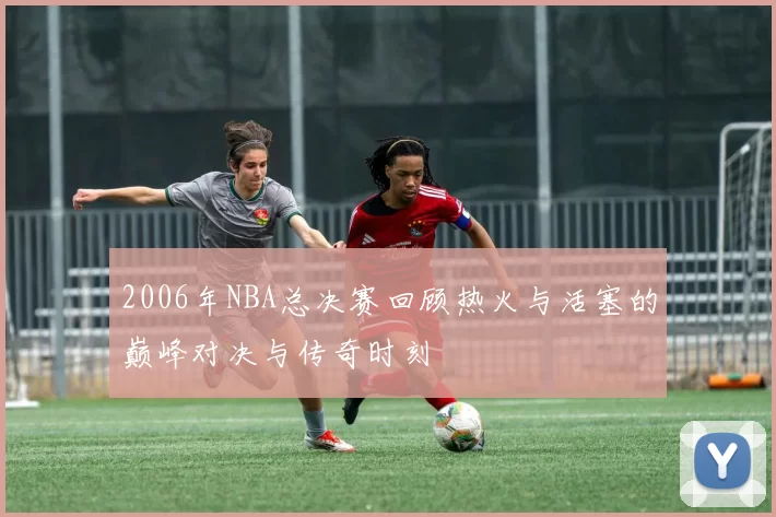 2006年NBA总决赛回顾热火与活塞的巅峰对决与传奇时刻