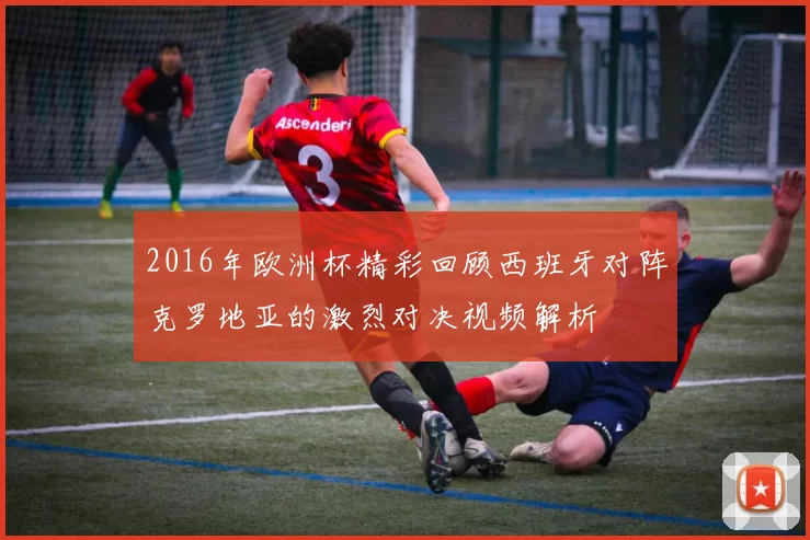 2016年欧洲杯精彩回顾西班牙对阵克罗地亚的激烈对决视频解析