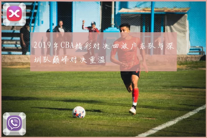 2019年CBA精彩对决回放广东队与深圳队巅峰对决重温