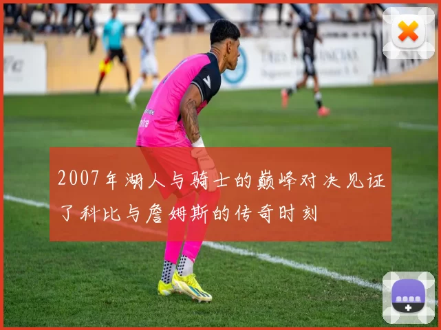 2007年湖人与骑士的巅峰对决见证了科比与詹姆斯的传奇时刻