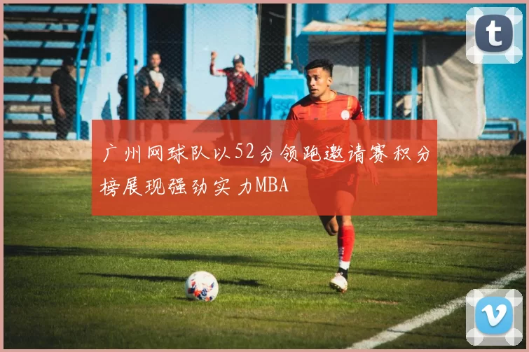 广州网球队以52分领跑邀请赛积分榜展现强劲实力MBA