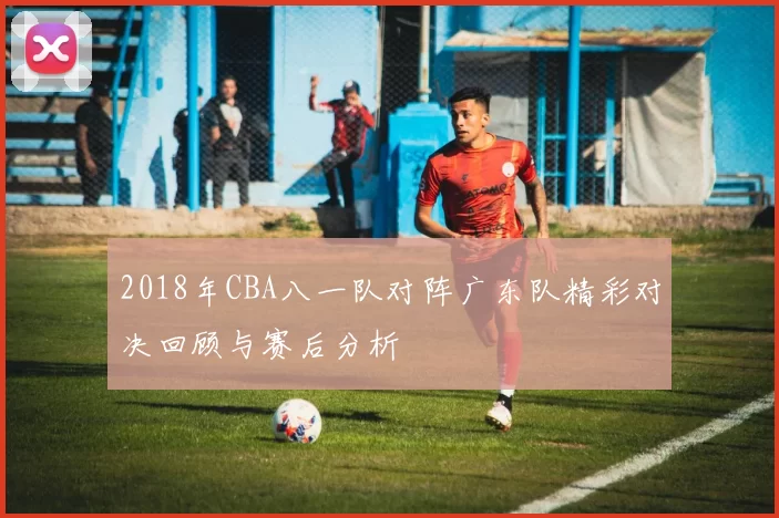 2018年CBA八一队对阵广东队精彩对决回顾与赛后分析